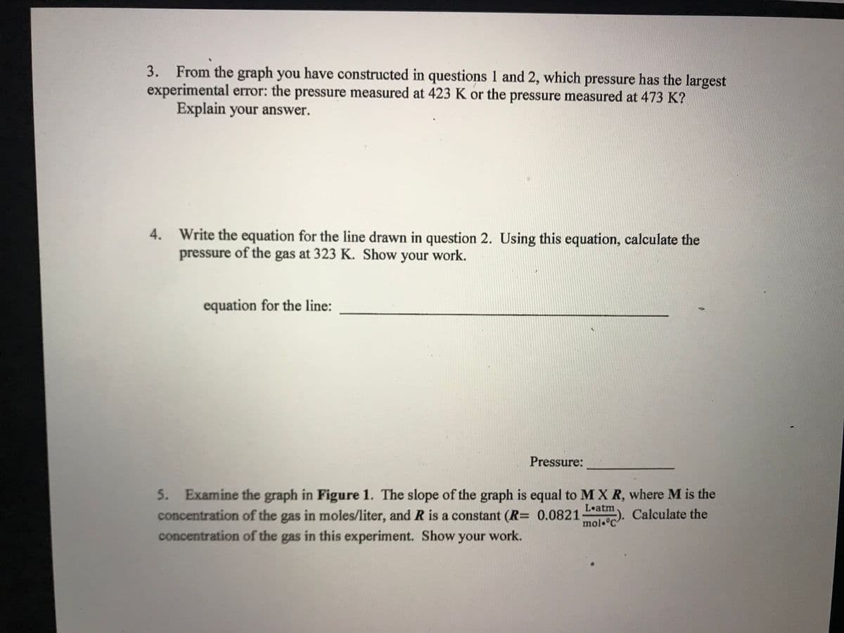 3. From the graph you have constructed in questions 1 and 2, which pressure has the largest
experimental error: the pressure measured at 423 K or the pressure measured at 473 K?
Explain your answer.
4. Write the equation for the line drawn in question 2. Using this equation, calculate the
pressure of the gas at 323 K. Show your work.
equation for the line:
Pressure:
5. Examine the graph in Figure 1. The slope of the graph is equal to M X R, where M is the
concentration of the gas in moles/liter, and R is a constant (R= 0.0821
concentration of the gas in this experiment. Show your work.
L atm
-). Calculate the
mol °C
