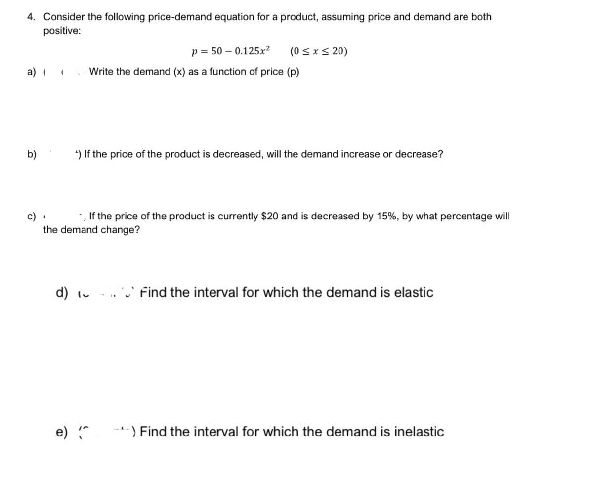 4. Consider the following price-demand equation for a product, assuming price and demand are both
positive:
p = 50 -0.125x²
(0 ≤ x ≤20)
a) (
(
Write the demand (x) as a function of price (p)
b)
4) If the price of the product is decreased, will the demand increase or decrease?
'
If the price of the product is currently $20 and is decreased by 15%, by what percentage will
the demand change?
d) Find the interval for which the demand is elastic
e) (^) Find the interval for which the demand is inelastic