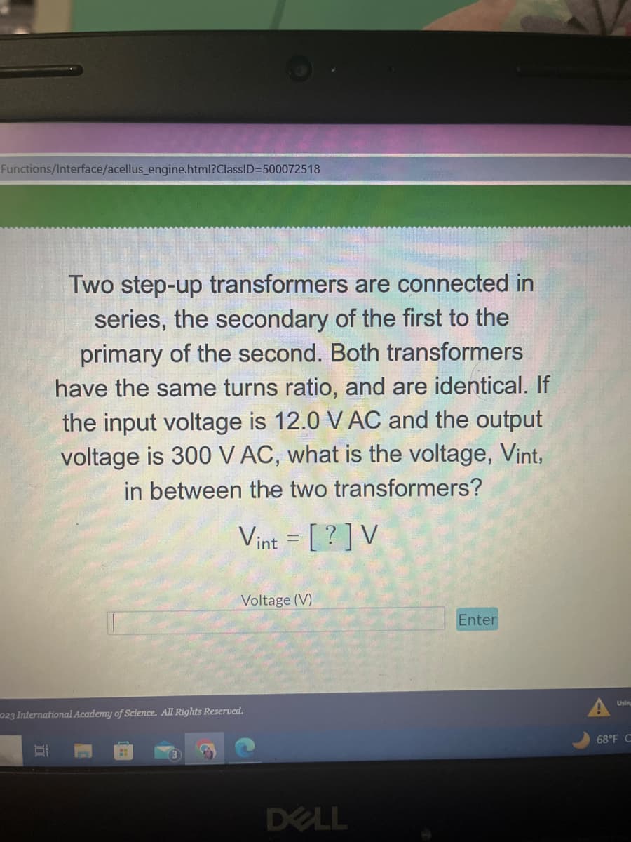 Functions/Interface/acellus_engine.html?ClassID=500072518
Two step-up transformers are connected in
series, the secondary of the first to the
primary of the second. Both transformers
have the same turns ratio, and are identical. If
the input voltage is 12.0 V AC and the output
voltage is 300 V AC, what is the voltage, Vint,
in between the two transformers?
Vint = [?] V
St
Voltage (V)
023 International Academy of Science. All Rights Reserved.
DELL
Enter
68°F C