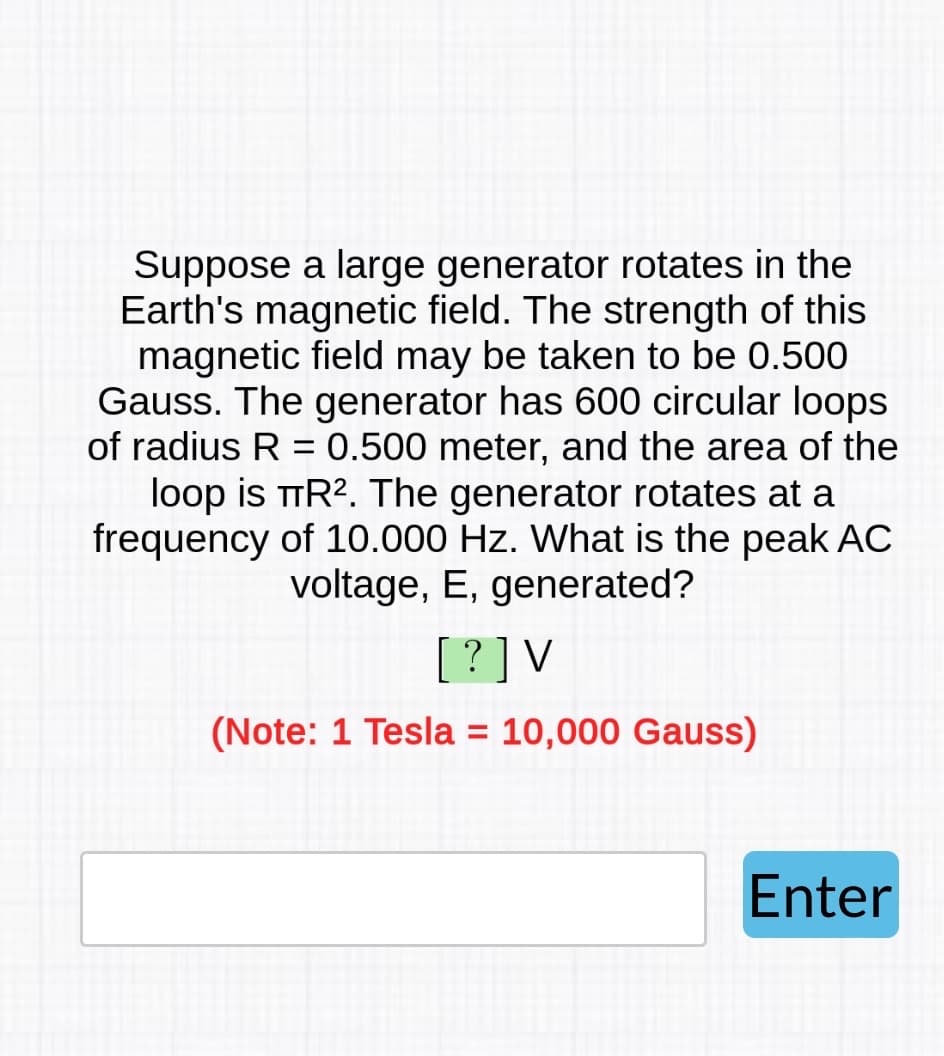 Suppose a large generator rotates in the
Earth's magnetic field. The strength of this
magnetic field may be taken to be 0.500
Gauss. The generator has 600 circular loops
of radius R = 0.500 meter, and the area of the
loop is TR². The generator rotates at a
frequency of 10.000 Hz. What is the peak AC
voltage, E, generated?
[?] V
(Note: 1 Tesla = 10,000 Gauss)
Enter