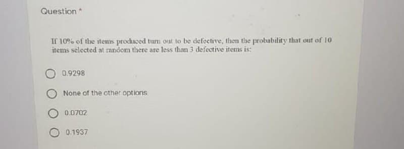 Question
If 10% of the items produced tum out to be defective, then the probability that out of 10
items selected at random there are less than 3 defective items is:
0.9298
None of the other options
0.0702
0.1937
