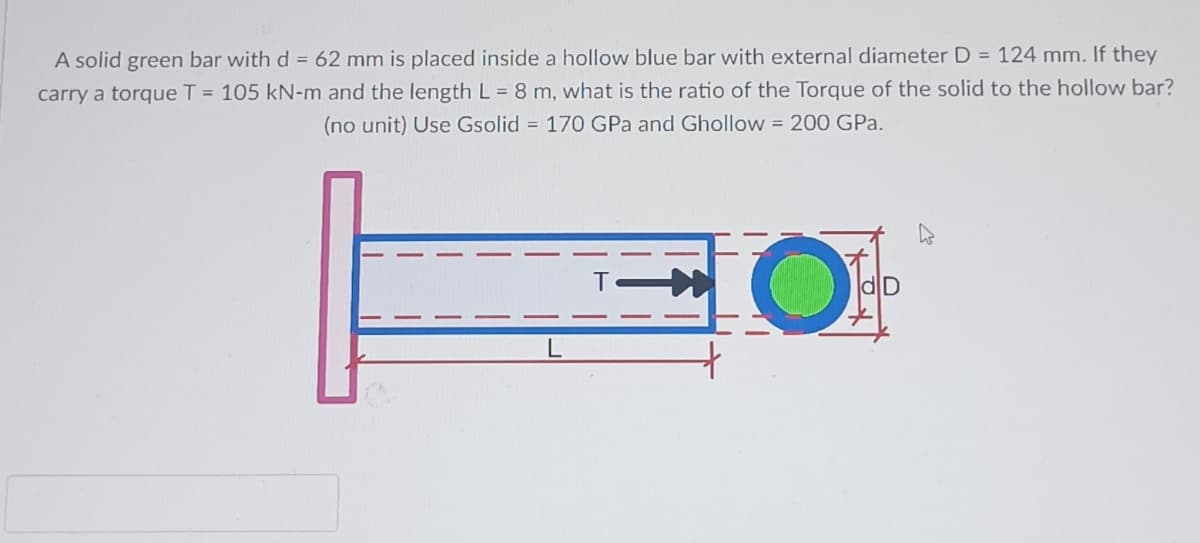 A solid green bar with d= 62 mm is placed inside a hollow blue bar with external diameter D = 124 mm. If they
carry a torque T = 105 kN-m and the length L = 8 m, what is the ratio of the Torque of the solid to the hollow bar?
(no unit) Use Gsolid = 170 GPa and Ghollow = 200 GPa.
HO