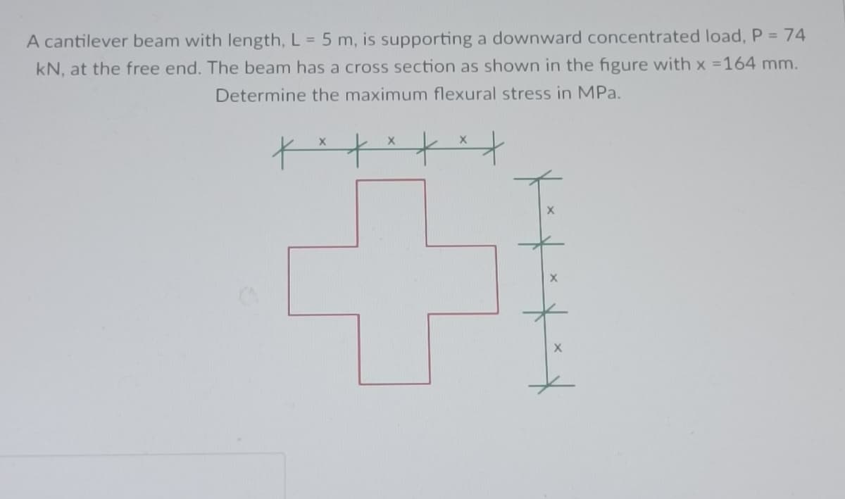 A cantilever beam with length, L = 5 m, is supporting a downward concentrated load, P = 74
kN, at the free end. The beam has a cross section as shown in the figure with x = 164 mm.
Determine the maximum flexural stress in MPa.
X
***
+
X
X
I