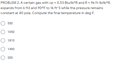 PROBLEM 2. A certain gas with cp = 0.53 Btu/lb°R and R = 96 ft-lb/lb°R,
expands from 6 ft3 and 90°F to 16 ft^3 while the pressure remains
constant at 40 psia. Compute the final temperature in deg F.
550
O 1050
O 1810
O 1490
O 200
