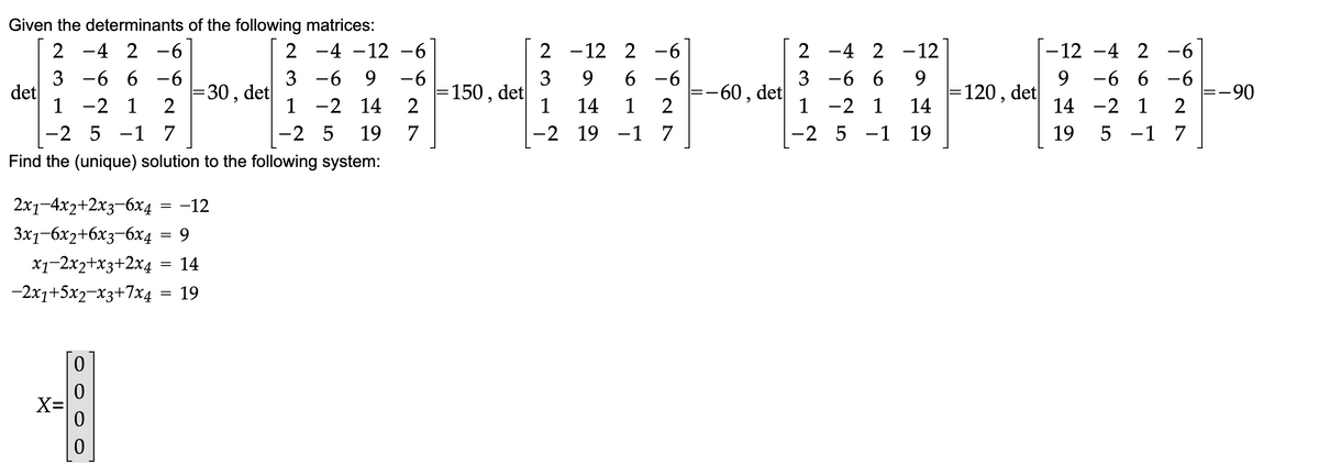 Given the determinants of the following matrices:
2 -4 2-6
2 -4 -12 −6
3 -6
6-6
3-6 9 -6
1 -2 14 2
1 -2 1 2
-2 5 -1 7
-2 5 19
7
Find the (unique) solution to the following system:
det
2x1−4x2+2x3−6x4
3x1-6x2+6x3-6x4 = 9
x1-2x2+x3+2x4
14
-2x1+5x2-x3+7x4
19
X=
0
0
=
=
=
:30,
-12
det
= 150, det
2
-12
3
9
1
14
1
-2 19 -1 7
2 -6
6-6
2
27
-60, det
-4 2-12
2
3
-6 6
-2 1
1
-2 5 -1
9
14
19
= 120, det
-6
-12 -4 2
-6 6-6
-2 1 2
9
14
19
5
1 7
27
=-90