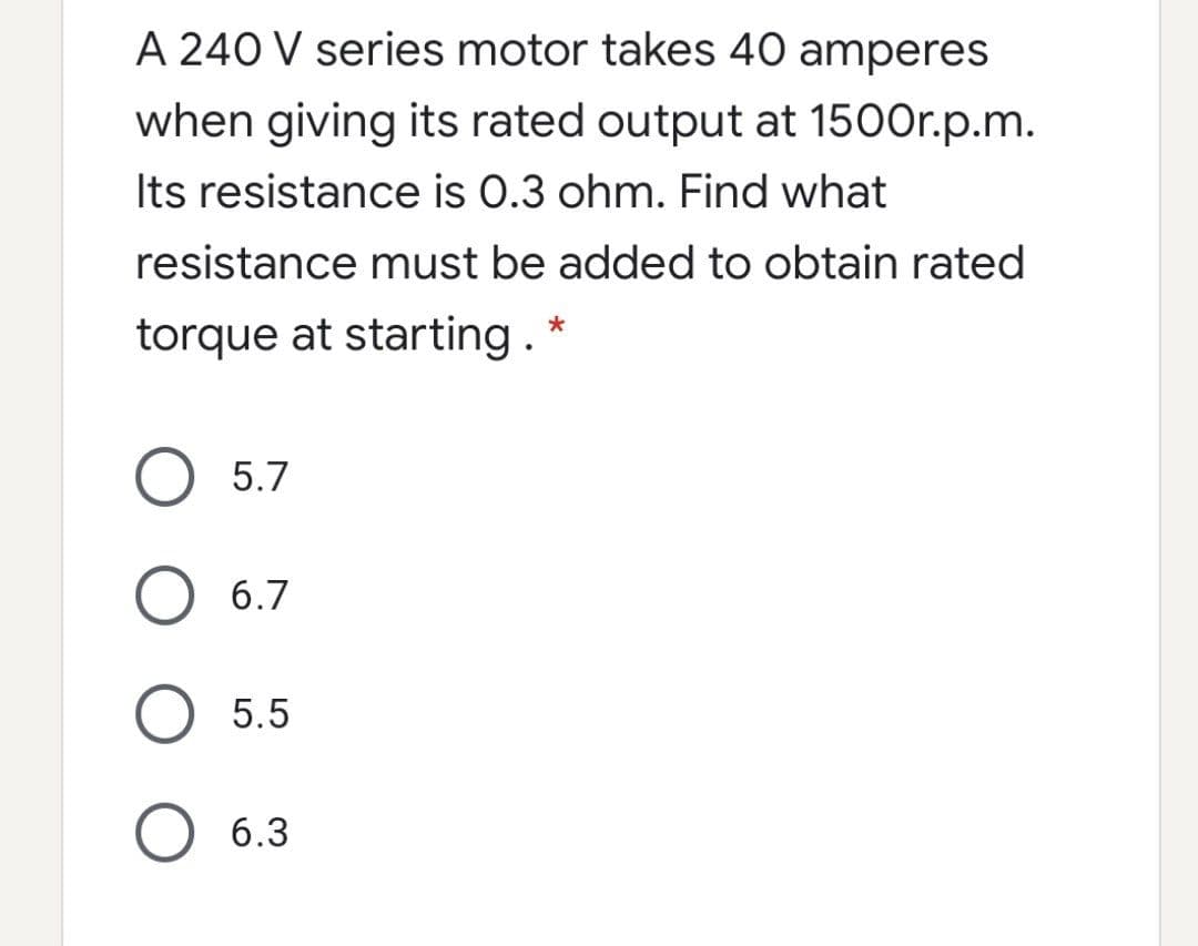 A 240 V series motor takes 40 amperes
when giving its rated output at 1500r.p.m.
Its resistance is 0.3 ohm. Find what
resistance must be added to obtain rated
torque at starting. *
O 5.7
O 6.7
5.5
6.3
