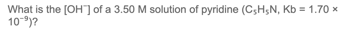 What is the [OH] of a 3.50 M solution of pyridine (C;H;N, Kb = 1.70 ×
10-9)?
