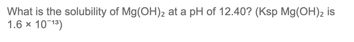 What is the solubility of Mg(OH)2 at a pH of 12.40? (Ksp Mg(OH)2 is
1.6 x 10 13)
