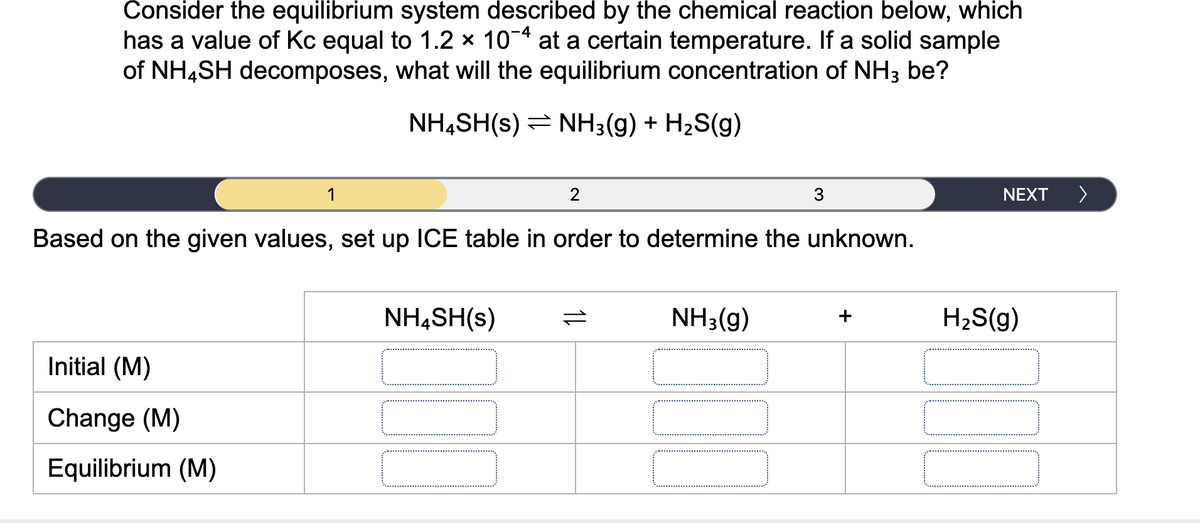 Consider the equilibrium system described by the chemical reaction below, which
has a value of Kc equal to 1.2 × 10-4 at a certain temperature. If a solid sample
of NH4SH decomposes, what will the equilibrium concentration of NH3 be?
NH,SH(s) = NH3(g) + H2S(g)
1
2
3
NEXT
Based on the given values, set up ICE table in order to determine the unknown.
NH4SH(s)
NH3(g)
+
H2S(g)
Initial (M)
Change (M)
Equilibrium (M)
