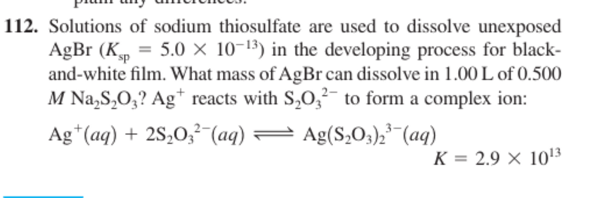 112. Solutions of sodium thiosulfate are used to dissolve unexposed
AgBr (Kp
and-white film. What mass of AgBr can dissolve in 1.00 L of 0.500
M Na,S,O;? Ag* reacts with S,O,- to form a complex ion:
= 5.0 × 10-13) in the developing process for black-
Ag*(aq) + 2S,O;²-(aq) = Ag(S,O;),-(aq)
K = 2.9 X 1013
