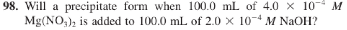 98. Will a precipitate form when 100.0 mL of 4.0 × 10¬4 M
Mg(NO3), is added to 100.0 mL of 2.0 × 10¬4 M NaOH?
