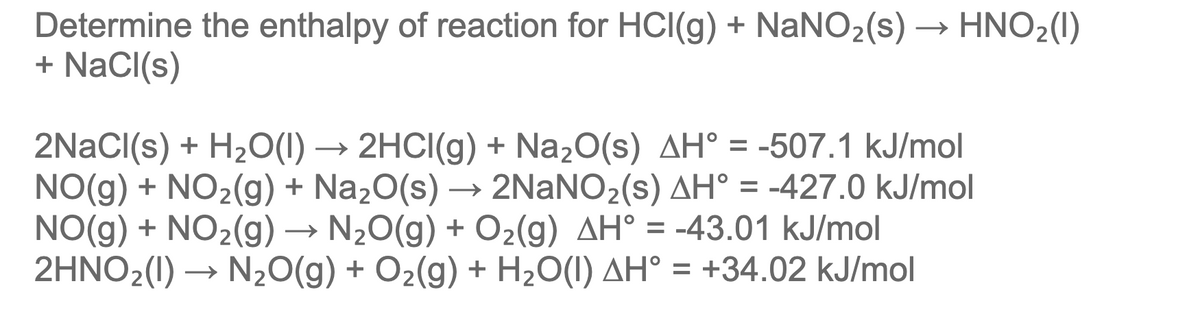 Determine the enthalpy of reaction for HCI(g) + NaNO2(s) → HNO2(1)
+ NaCI(s)
2NaCI(s) + H2O(1) → 2HCI(g) + Na20(s) AH° = -507.1 kJ/mol
NO(g) + NO2(g) + Na2O(s)
NO(g) + NO2(g) → N20(g) + O2(g) AH° = -43.01 kJ/mol
2HNO2(1) →
2NaNO2(s) AH° = -427.0 kJ/mol
→
N20(g) + O2(g) + H2O(I) AH° = +34.02 kJ/mol
