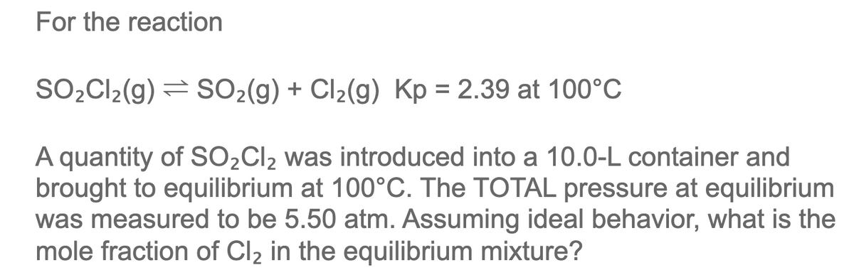 For the reaction
SO2CI2(g) = SO2(g) + Cl2(g) Kp = 2.39 at 100°C
%3D
A quantity of SO2CI2 was introduced into a 10.0-L container and
brought to equilibrium at 100°C. The TOTAL pressure at equilibrium
was measured to be 5.50 atm. Assuming ideal behavior, what is the
mole fraction of Cl2 in the equilibrium mixture?
