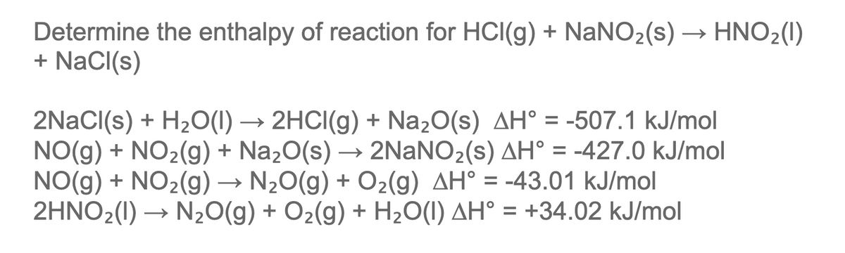 Determine the enthalpy of reaction for HCI(g) + NaNO2(s) → HNO2(1)
+ NaCI(s)
2HCI(g) + Na20(s) AH° = -507.1 kJ/mol
2NaNO2(s) AH° = -427.0 kJ/mol
2NaCl(s) + H2O(1)
NO(g) + NO2(g) + Na20(s)
NO(g) + NO2(g) → N20(g) + O2(g) AH° = -43.01 kJ/mol
2HNO2(1) → N20(g) + O2(g) + H2O(I) AH° = +34.02 kJ/mol
→
→
