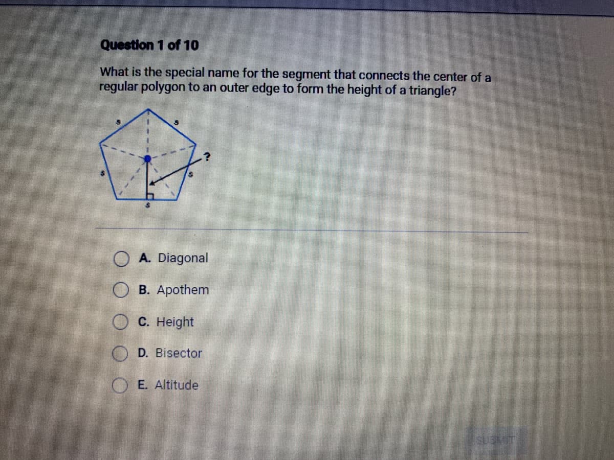 Question 1 of 10
What is the special name for the segment that connects the center of a
regular polygon to an outer edge to form the height of a triangle?
A. Diagonal
B. Apothem
C. Height
D. Bisector
E. Altitude