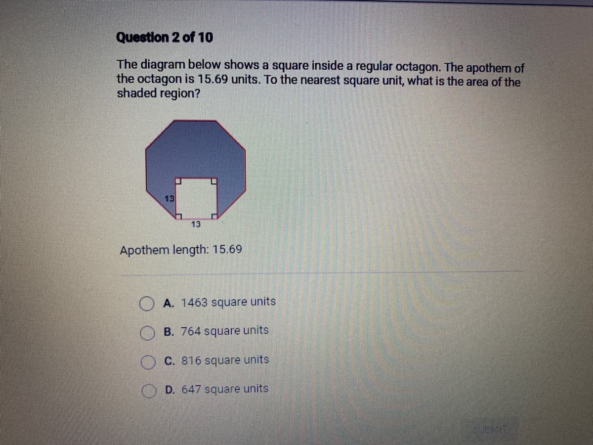 Question 2 of 10
The diagram below shows a square inside a regular octagon. The apothem of
the octagon is 15.69 units. To the nearest square unit, what is the area of the
shaded region?
13
13
Apothem length: 15.69
OA. 1463 square units
B. 764 square units
C. 816 square units
D. 647 square units
SUBMITI