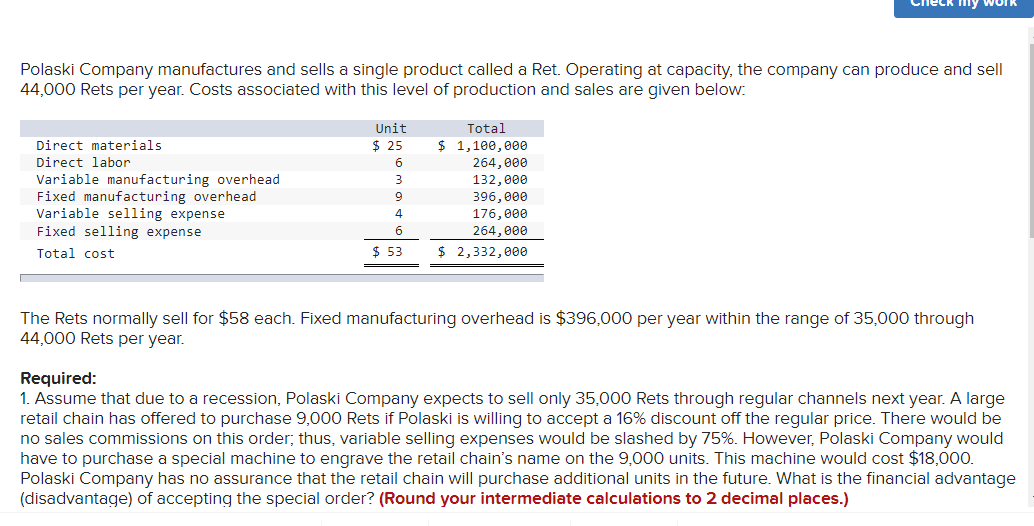 leck my work
Polaski Company manufactures and sells a single product called a Ret. Operating at capacity, the company can produce and sell
44,000 Rets per year. Costs associated with this level of production and sales are given below:
Unit
$ 25
Total
Direct materials
$ 1,100,000
Direct labor
6
264,000
Variable manufacturing overhead
Fixed manufacturing overhead
Variable selling expense
Fixed selling expense
132,000
396, 000
4.
176, 000
6.
264,000
Total cost
$ 53
$ 2,332,000
The Rets normally sell for $58 each. Fixed manufacturing overhead is $396,000 per year within the range of 35,000 through
44,000 Rets per year.
Required:
1. Assume that due to a recession, Polaski Company expects to sell only 35,000 Rets through regular channels next year. A large
retail chain has offered to purchase 9,000 Rets if Polaski is willing to accept a 16% discount off the regular price. There would be
no sales commissions on this order; thus, variable selling expenses would be slashed by 75%. However, Polaski Company would
have to purchase a special machine to engrave the retail chain's name on the 9,000 units. This machine would cost $18,000.
Polaski Company has no assurance that the retail chain will purchase additional units in the future. What is the financial advantage
(disadvantage) of accepting the special order? (Round your intermediate calculations to 2 decimal places.)
