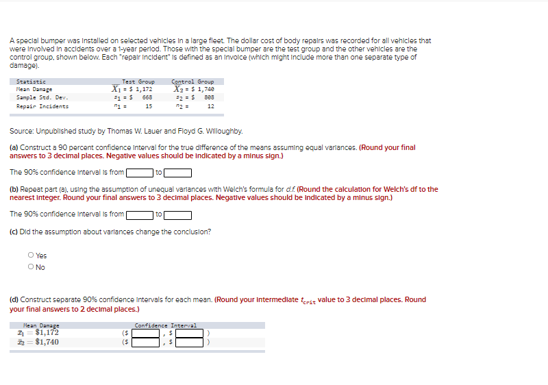 A special bumper was Installed on selected vehicles In a large fleet The dollar cost of body repalrs was recorded for all vehicles that
were Involved In accidents over a 1-year perlod. Those with the special bumper are the test group and the other vehicles are the
control group, shown below. Each "repair incident" Is defined as an Invoice (which might Include more than one separate type of
damage).
Statistic
Test Group
X1 = $ 1,172
Control Group
X2 = $ 1,740
2 =$ s88
n2 =
Mean Danage
Sample Std. Dev.
668
Repair Incidents
n1 =
15
12
Source: Unpublished study by Thomas W. Lauer and Floyd G. Willoughby.
(a) Construct a 90 percent confidence Interval for the true difference of the means assuming equal varlances. (Round your final
answers to 3 decimal places. Negative values should be Indicated by a minus sign.)
The 90% confidence Interval is from
to
(b) Repeat part (a). using the assumption of unequal varlances with Welch's formula for d.f (Round the calculation for Welch's df to the
nearest Integer. Round your final answers to 3 decimal places. Negative values should be Indicated by a minus sign.)
The 90% confidence Interval is from [
to
(c) Did the assumptlon about varlances change the conclusion?
O Yes
O No
3 decimal places. Round
(d) Construct separate 90% confidence Intervals for
your final answers to 2 decimal places.)
mean. (Round your intermediate terit value
Mean Damage
1= $1,172
= $1,740
Confidence Interval
($
($
