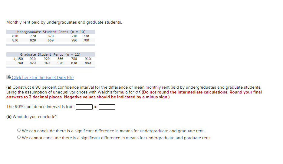 Monthly rent paid by undergraduates and graduate students.
Undergraduate Student Rents (n = 10)
810
770
870
710
730
830
820
660
980
700
Graduate Student Rents (n = 12)
1,150
740
910
920
860
780
910
820
940
920
830
880
Click here for the Excel Data File
(a) Construct a 90 percent confidence interval for the difference of mean monthly rent paid by undergraduates and graduate students,
using the assumption of unequal variances with Welch's formula for d.f. (Do not round the intermediate calculations. Round your final
answers to 3 decimal places. Negative values should be indicated by a minus sign.)
The 90% confidence interval is from
to
(b) What do you conclude?
O We can conclude there is a significant difference in means for undergraduate and graduate rent.
O We cannot conclude there is a significant difference in means for undergraduate and graduate rent.
