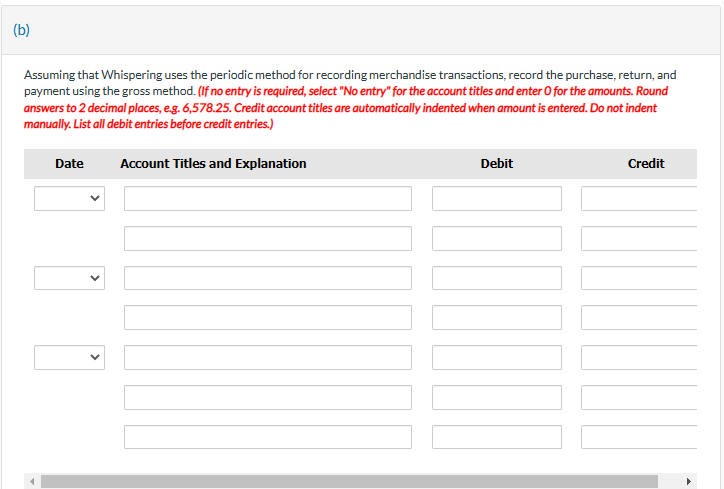 (b)
Assuming that Whispering uses the periodic method for recording merchandise transactions, record the purchase, return, and
payment using the gross method. (If no entry is required, select "No entry" for the account titles and enter O for the amounts. Round
answers to 2 decimal places, e.g. 6,578.25. Credit account titles are automatically indented when amount is entered. Do not indent
manually. List all debit entries before credit entries.)
Date
Account Titles and Explanation
Debit
Credit