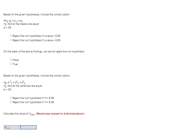 Based on the glven hypotheses, choose the correct option
H: Not all the means are equal
O = .05
O Reject the null hypothesis if p-value < 0.05
O Reject the null hypothesis if p-value > 0.05
On the basis of the above findings, we cannot reject the null hypothesis.
O False
O True
Based on the given hypotheses, choose the correct option.
H: Not all the varlances are equal
a = .05
O Reject the null hypothesis If H< 8.38
O Reject the null hypothesis If H> 8.38
Calculate the value of Hale: (Round your answer to 2 decimal places.)
Hale
