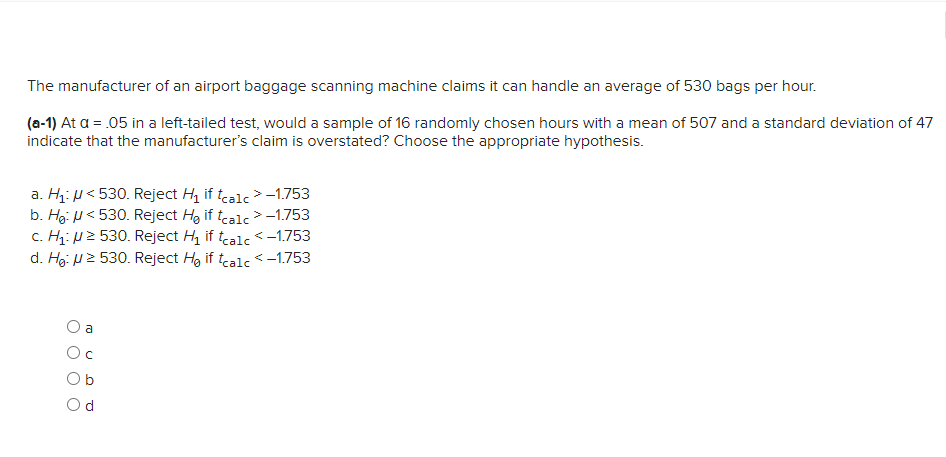 The manufacturer of an airport baggage scanning machine claims it can handle an average of 530 bags per hour.
(a-1) At a = .05 in a left-tailed test, would a sample of 16 randomly chosen hours with a mean of 507 and a standard deviation of 47
indicate that the manufacturer's claim is overstated? Choose the appropriate hypothesis.
a. H: p< 530. Reject H, if tcalc > -1.753
b. Hg: U< 530. Reject Hg if tealc > -1.753
c. Hz: p2 530. Reject H, if tcalc <-1.753
d. Hg: U2 530. Reject Hg if tcalc <-1.753
a
Oc
Ob
Od
