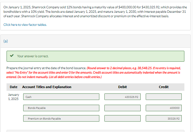 On January 1, 2025, Shamrock Company sold 12% bonds having a maturity value of $400,000.00 for $430,325.92, which provides the
bondholders with a 10% yield. The bonds are dated January 1, 2025, and mature January 1, 2030, with interest payable December 31
of each year. Shamrock Company allocates interest and unamortized discount or premium on the effective-interest basis.
Click here to view factor tables.
(a)
Your answer is correct.
Prepare the journal entry at the date of the bond issuance. (Round answer to 2 decimal places, e.g. 38,548.25. If no entry is required,
select "No Entry" for the account titles and enter O for the amounts. Credit account titles are automatically indented when the amount is
entered. Do not indent manually. List all debit entries before credit entries.)
Date Account Titles and Explanation
January
1,2025
Cash
Bonds Payable
Premium on Bonds Payable
Debit
430325.92
Credit
400000
30325.92