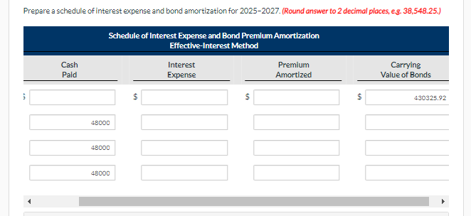 Prepare a schedule of interest expense and bond amortization for 2025-2027. (Round answer to 2 decimal places, e.g. 38,548.25.)
5
Cash
Paid
Schedule of Interest Expense and Bond Premium Amortization
Effective-Interest Method
48000
48000
48000
$
Interest
Expense
$
Premium
Amortized
$
69
Carrying
Value of Bonds
430325.92