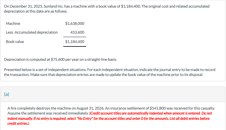 On December 31, 2025, Sunland Inc. has a machine with a book value of $1,184,400. The original cost and related accumulated
depreciation at this date are as follows.
Machine
Less: Accumulated depreciation
Book value
$1,638,000
(a)
453,600
$1,184,400
Depreciation is computed at $75,600 per year on a straight-line basis.
Presented below is a set of independent situations. For each independent situation, indicate the journal entry to be made to record
the transaction. Make sure that depreciation entries are made to update the book value of the machine prior to its disposal.
A fire completely destroys the machine on August 31, 2026. An insurance settlement of $541,800 was received for this casualty.
Assume the settlement was received immediately. (Credit account titles are automatically indented when amount is entered. Do not
indent manually. If no entry is required, select "No Entry" for the account titles and enter O for the amounts. List all debit entries before
credit entries.)