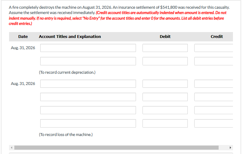 A fire completely destroys the machine on August 31, 2026. An insurance settlement of $541,800 was received for this casualty.
Assume the settlement was received immediately. (Credit account titles are automatically indented when amount is entered. Do not
indent manually. If no entry is required, select "No Entry" for the account titles and enter O for the amounts. List all debit entries before
credit entries.)
Date
Aug. 31, 2026
Aug. 31, 2026
Account Titles and Explanation
(To record current depreciation.)
(To record loss of the machine.)
Debit
II
Credit