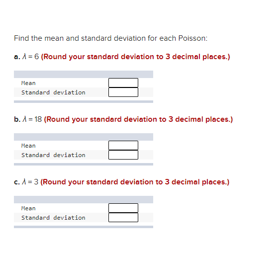 Find the mean and standard deviation for each Poisson:
a. A = 6 (Round your standard deviation to 3 decimal places.)
Mean
Standard deviation
b. A = 18 (Round your standard deviation to 3 decimal places.)
Mean
Standard deviation
c. A = 3 (Round your standard deviation to 3 decimal places.)
Mean
Standard deviation
