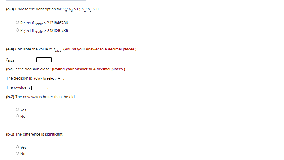 (a-3) Choose the right option for Hg: Pas0; H: Ha > 0.
Reject If tcalc <2131846786
O Reject If tcalc > 2131846786
(a-4) Calculate the value of teale- (Round your answer to 4 decimal places.)
tcale
(b-1) Is the decision close? (Round your answer to 4 decimal places.)
The decision Is (Click to select)
The p-value is
(b-2) The new way Is better than the old.
Yes
O No
(b-3) The difference Is significant.
Yes
O No
