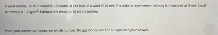 A wind turbine, 12 m in diameter, operates at sea level in a wind of 20 m/s. The wake or downstream velocity is measured as 8 m/s. Local
air density is 1.2 kg/m. Estimate the thrust (in N) on the turbine.
Enter your answer to the nearest whole number, Do not include units or +/- signs with your answer.
