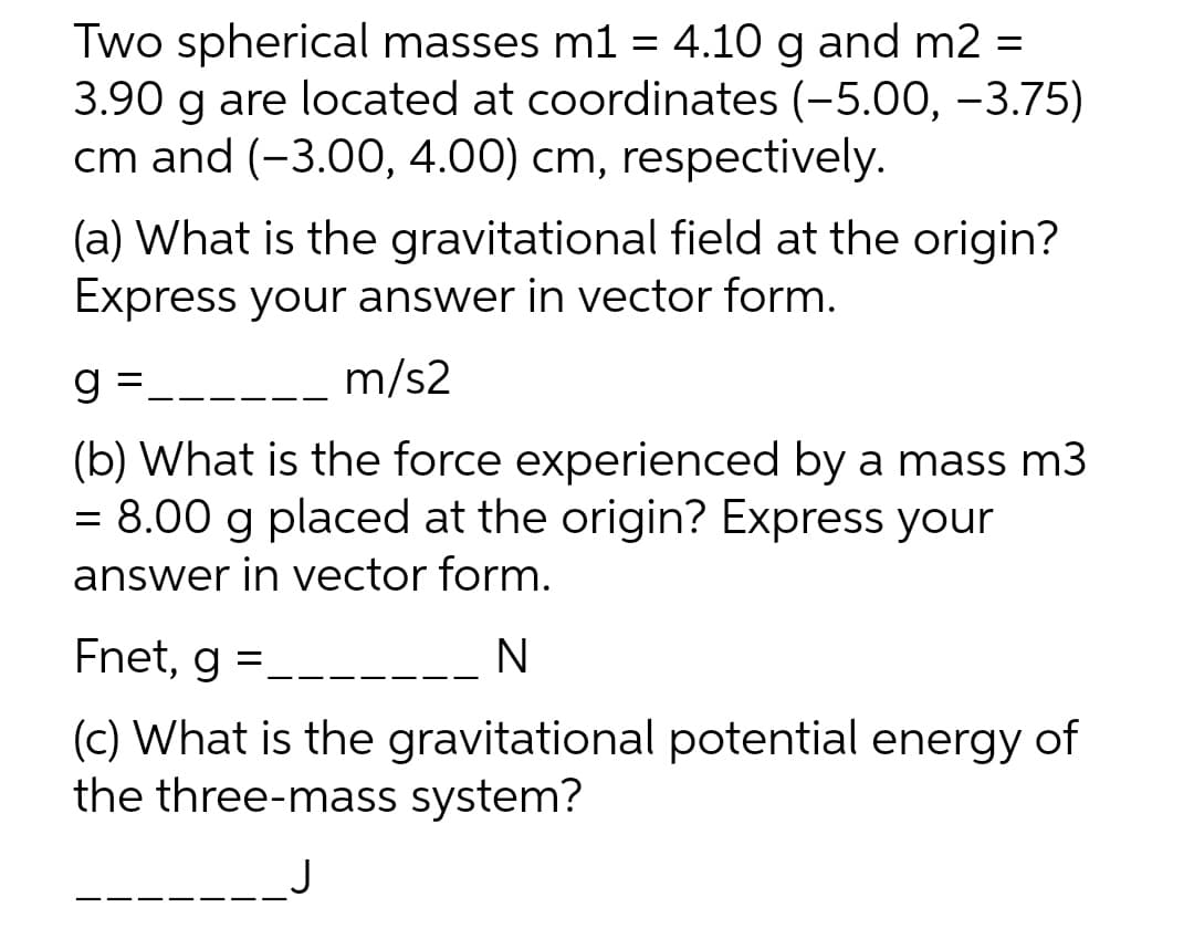 Two spherical masses m1 = 4.10 g and m2 =
3.90 g are located at coordinates (-5.00, -3.75)
cm and (-3.00, 4.00) cm, respectively.
%3D
(a) What is the gravitational field at the origin?
Express your answer in vector form.
m/s2
(b) What is the force experienced by a mass m3
= 8.00 g placed at the origin? Express your
answer in vector form.
Fnet, g :
(c) What is the gravitational potential energy of
the three-mass system?
