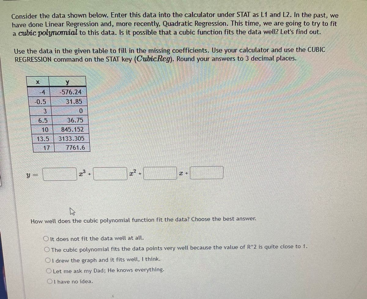 Consider the data shown below. Enter this data into the calculator under STAT as L1 and L2. In the past, we
have done Linear Regression and, more recently, Quadratic Regression. This time, we are going to try to fit
a cubic polynomial to this data. Is it possible that a cubic function fits the data well? Let's find out.
Use the data in the given table to fill in the missing coefficients. Use your calculator and use the CUBIC
REGRESSION command on the STAT key (CubicReg). Round your answers to 3 decimal places.
-4
.
-576.24
-0.5
31.85
3
6.5
36.75
10
845.152
13.5
3133.305
17
7761.6
+.
y =
How well does the cubic polynomial function fit the data? Choose the best answer.
OIt does not fit the data well at all.
OThe cubic polynomial fits the data points very well because the value of R 2 is quite close to 1.
OI drew the graph and it fits well, I think.
OLet me ask my Dad; He knows everything.
OI have no idea.
