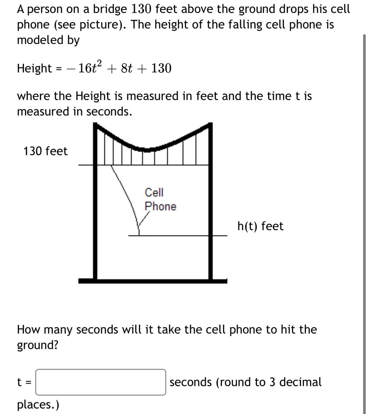 A person on a bridge 130 feet above the ground drops his cell
phone (see picture). The height of the falling cell phone is
modeled by
Height
- 16t + 8t + 130
where the Height is measured in feet and the time t is
measured in seconds.
130 feet
Cell
Phone
h(t) feet
How many seconds will it take the cell phone to hit the
ground?
t =
seconds (round to 3 decimal
places.)
