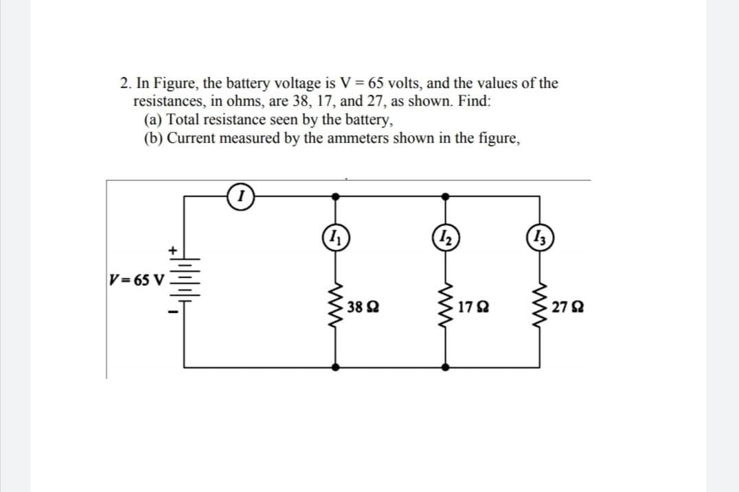 2. In Figure, the battery voltage is V = 65 volts, and the values of the
resistances, in ohms, are 38, 17, and 27, as shown. Find:
(a) Total resistance seen by the battery,
(b) Current measured by the ammeters shown in the figure,
V= 65 V
38 2
17 2
27 2
