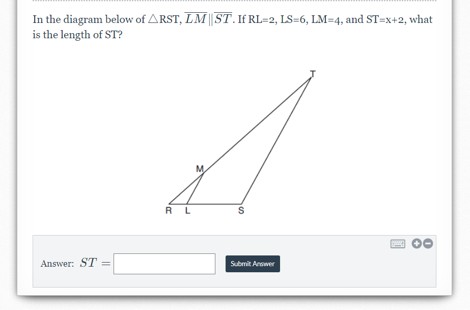 In the diagram below of ARST, LM||ST. If RL=2, LS=6, LM=4, and ST=x+2, what
is the length of ST?
M
R L
Answer: ST
Submit Answer
