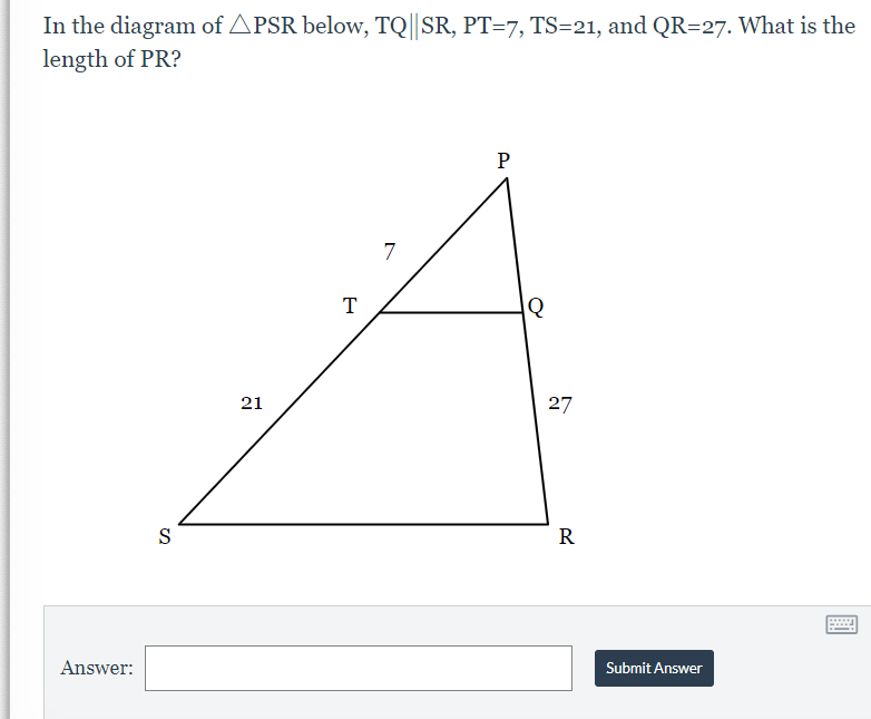 In the diagram of APSR below, TQ|| SR, PT=7, TS=21, and QR=27. What is the
length of PR?
P
7
T
21
27
S
R
Answer:
Submit Answer
