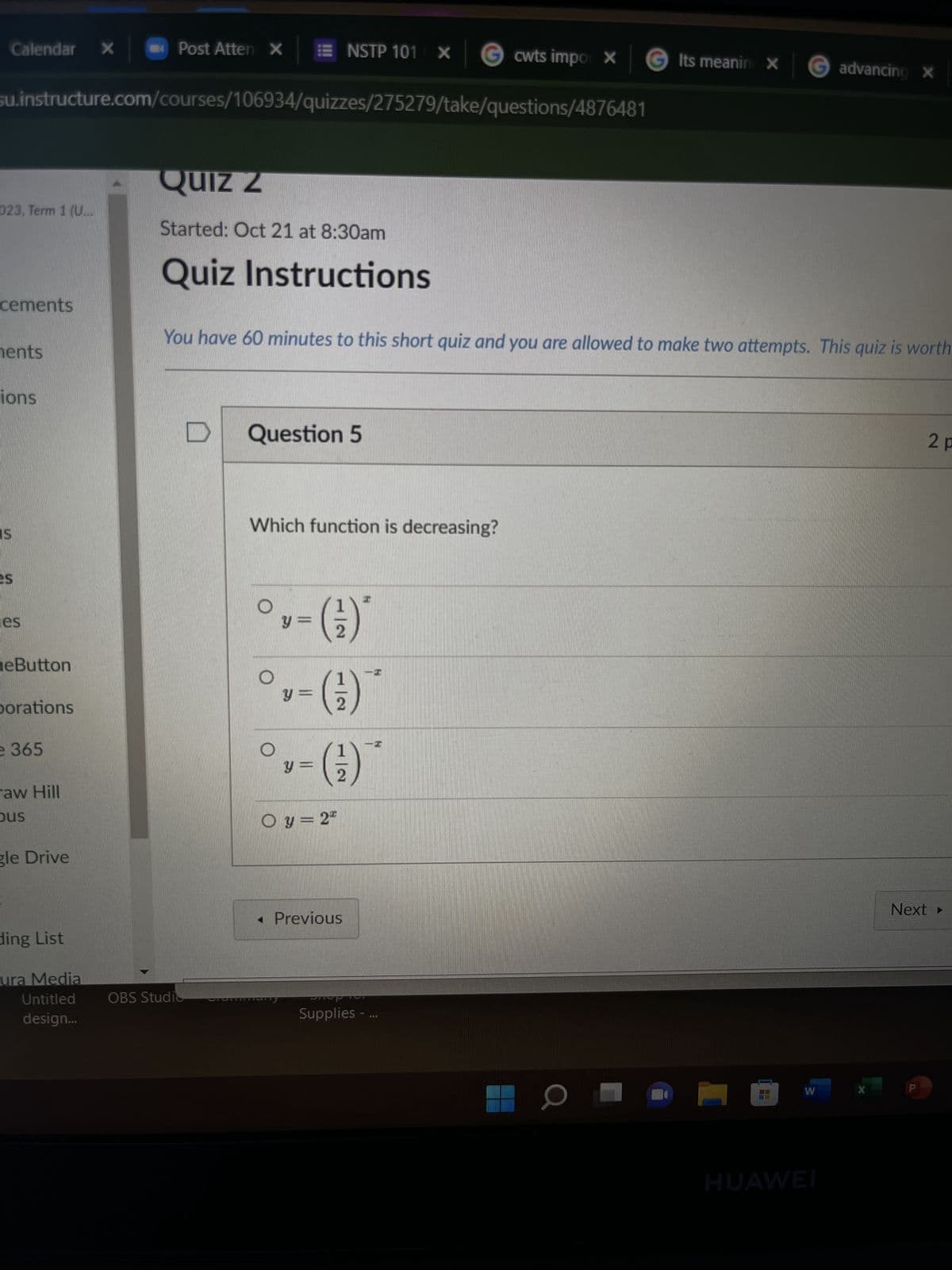 Calendar X
023, Term 1 (U...
cements
su.instructure.com/courses/106934/quizzes/275279/take/questions/4876481
ments
ions
IS
es
eButton
porations
e 365
raw Hill
Dus
gle Drive
Post Atten X
ding List
ura Media
Untitled
design...
QUIZ Z
Started: Oct 21 at 8:30am
Quiz Instructions
NSTP 101 X
OBS Studio
You have 60 minutes to this short quiz and you are allowed to make two attempts. This quiz is worth
D Question 5
Which function is decreasing?
°,-()
leveratti
y
¹ = (¹²)
v = ( ²1 )
O y = 22
< Previous
cwts impor X
SUP
Supplies -
Its meanin X G advancing X
a
W
HUAWEI
X
2 p
Next >