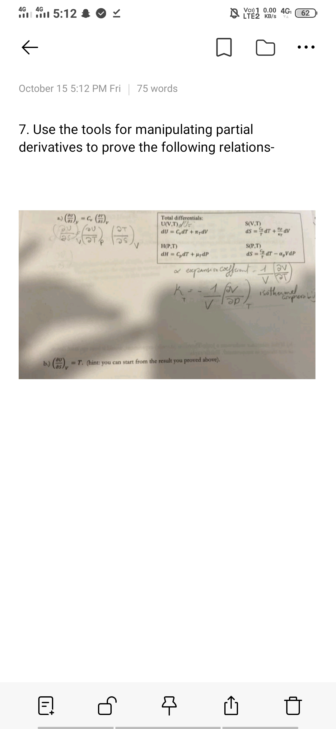 Vo)) 1 0.00 4GI
N LTÉ2 KB/s
4G
4G
5:12 & O
62
VA
October 15 5:12 PM Fri 75 words
7. Use the tools for manipulating partial
derivatives to prove the following relations-
Total differentials:
U(V,T)U
dU = C,dT +n7dV
S(V,T)
OT
ds -aT + dv
H(P,T)
S(P,T)
dH =C,dT +urdP
ds = dT -a,VdP
ko1 or
rsothenmed
ampre
b.) ( = T. (hint: you can start from the result you proved above).
%D
