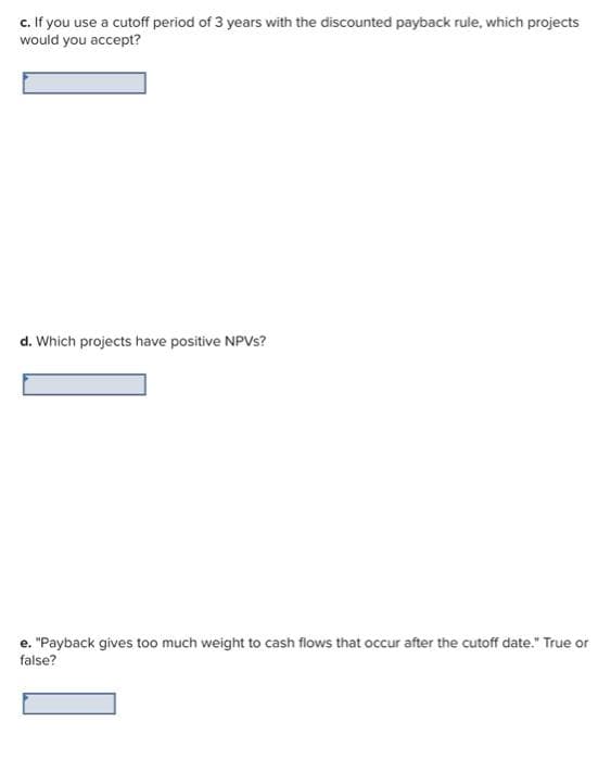 c. If you use a cutoff period of 3 years with the discounted payback rule, which projects
would you accept?
d. Which projects have positive NPVs?
e. "Payback gives too much weight to cash flows that occur after the cutoff date." True or
false?