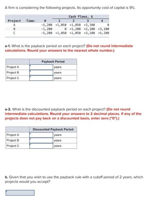 A firm is considering the following projects. Its opportunity cost of capital is 9%.
Cash Flows, $
2
3
+1,050 +3,100
0
0 +1,200 +2,100 +3,100
-5,200 +1,050 +1,050 +3,100 +5,200
Project Time:
A
a-1. What is the payback period on each project? (Do not round intermediate
calculations. Round your answers to the nearest whole number.)
Project A
Project B
Project C
1
-5,200 +1,050
-1,200
Project A
Project B
Project C
Payback Period
years
years
years
a-2. What is the discounted payback period on each project? (Do not round
intermediate calculations. Round your answers to 2 decimal places. If any of the
projects does not pay back on a discounted basis, enter zero ("0").)
Discounted Payback Period
years
years
years
b. Given that you wish to use the payback rule with a cutoff period of 2 years, which
projects would you accept?