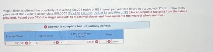 Megan Brink is offered the possibility of investing $8,205 today at 9% Interest per year in a desire to accumulate $15,000. How many
years must Brink wait to accumulate $15,000? (PV of $1. EV of $1. PVA of $1. and EVA of $1) (Use appropriate factor(s) from the tables
provided. Round your "PV of a single amount" to 4 decimal places and final answer to the nearest whole number.)
Present Value
150,000
Answer is complete but not entirely correct.
P (PV of a Single
Amount)
Future Value
0.6421
Years
2 years