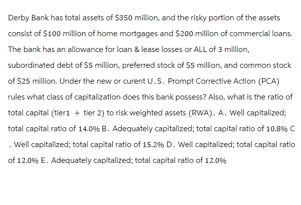 Derby Bank has total assets of $350 million, and the risky portion of the assets
consist of $100 million of home mortgages and $200 million of commercial loans.
The bank has an allowance for loan & lease losses or ALL of 3 million,
subordinated debt of $5 million, preferred stock of $5 million, and common stock
of $25 million. Under the new or curent U.S. Prompt Corrective Action (PCA)
rules what class of capitalization does this bank possess? Also, what is the ratio of
total capital (tier1 + tier 2) to risk weighted assets (RWA). A. Well capitalized;
total capital ratio of 14.0% B. Adequately capitalized; total capital ratio of 10.8% C
. Well capitalized; total capital ratio of 15.2% D. Well capitalized; total capital ratio
of 12.0% E. Adequately capitalized; total capital ratio of 12.0%