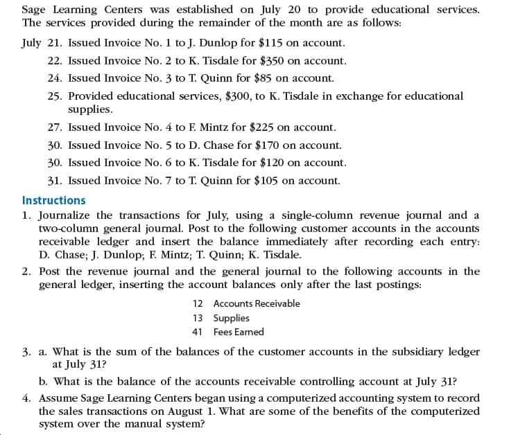 Sage Learning Centers was established on July 20 to provide educational services.
The services provided during the remainder of the month are as follows:
July 21. Issued Invoice No. 1 to J. Dunlop for $115 on account.
22. Issued Invoice No. 2 to K. Tisdale for $350 on account.
24. Issued Invoice No. 3 to T. Quinn for $85 on account.
25. Provided educational services, $300, to K. Tisdale in exchange for educational
supplies.
27. Issued Invoice No. 4 to F. Mintz for $225 on account.
30. Issued Invoice No. 5 to D. Chase for $170 on account.
30. Issued Invoice No. 6 to K. Tisdale for $120 on account.
31. Issued Invoice No. 7 to T. Quinn for $105 on account.
Instructions
1. Journalize the transactions for July, using a single-column revenue journal and a
two-column general journal. Post to the following customer accounts in the accounts
receivable ledger and insert the balance immediately after recording each entry:
D. Chase; J. Dunlop; F. Mintz; T. Quinn; K. Tisdale.
2. Post the revenue journal and the general journal to the following accounts in the
general ledger, inserting the account balances only after the last postings:
12 Accounts Receivable
13 Supplies
41 Fees Earned
3. a. What is the sum of the balances of the customer accounts in the subsidiary ledger
at July 31?
b. What is the balance of the accounts receivable controlling account at July 31?
4. Assume Sage Learning Centers began using a computerized accounting system to record
the sales transactions on August 1. What are some of the benefits of the computerized
system over the manual system?
