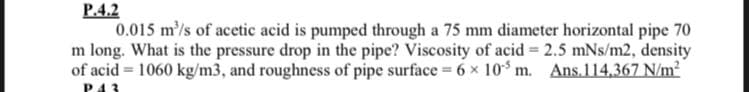 P.4.2
0.015 m/s of acetic acid is pumped through a 75 mm diameter horizontal pipe 70
m long. What is the pressure drop in the pipe? Viscosity of acid = 2.5 mNs/m2, density
of acid = 1060 kg/m3, and roughness of pipe surface 6 × 10 m. Ans.114,367 N/m²
%3!
P43
