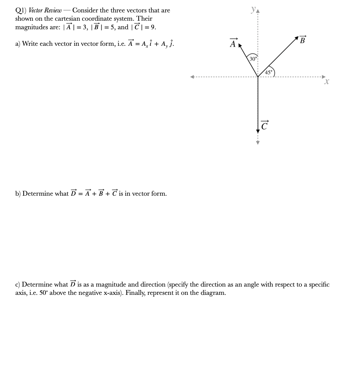 Q1) Vector Review
shown on the cartesian coordinate system. Their
Consider the three vectors that are
magnitudes are: |A | = 3, | B | = 5, and | C|= 9.
a) Write each vector in vector form, i.e. A = A, î + A, ĵ.
A
В
30°
45°
b) Determine what D = A + B + C is in vector form.
c) Determine what D is as a magnitude and direction (specify the direction as an angle with respect to a specific
axis, i.e. 50° above the negative x-axis). Finally, represent it on the diagram.
