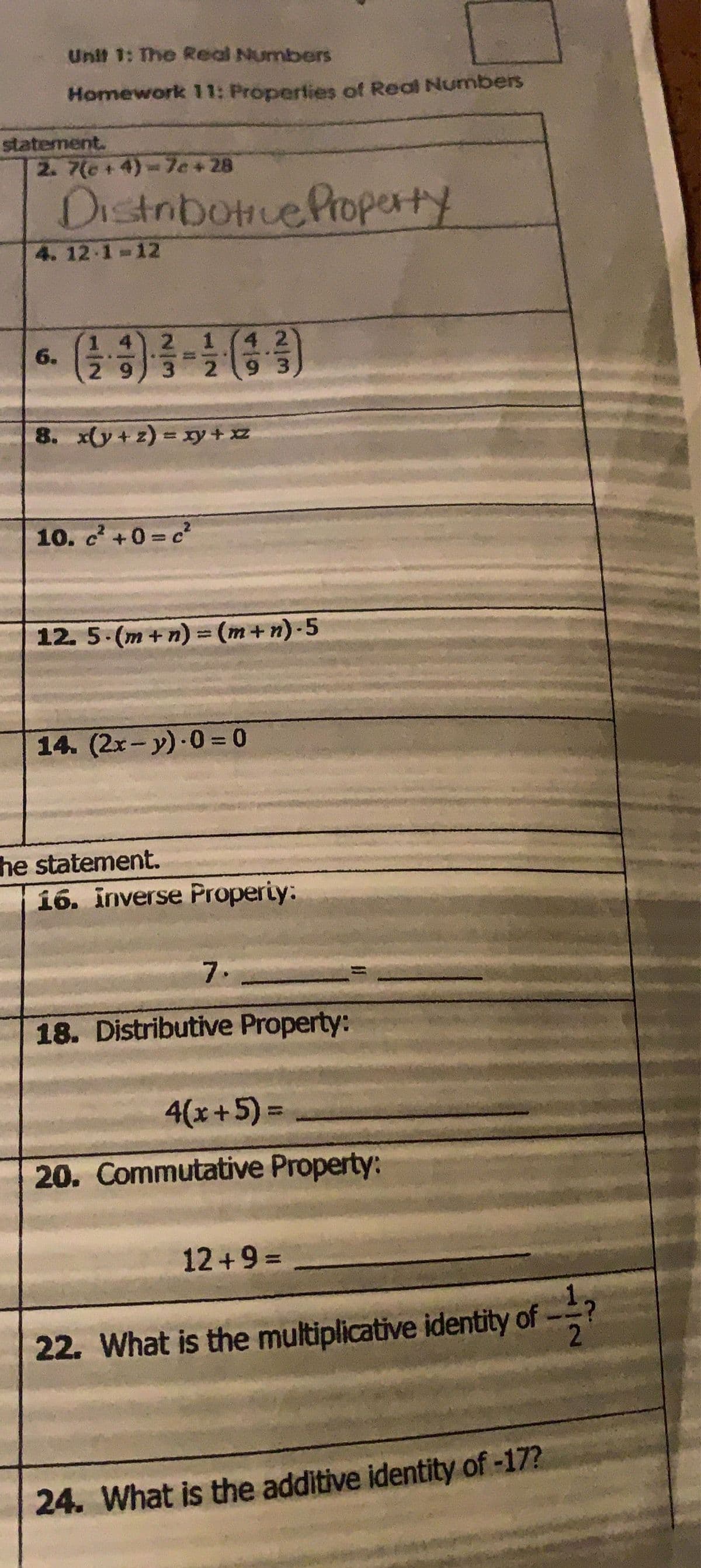 Unit 1: The Real Numbers
Homework 11: Properties of Real Numbers
statement.
2. 7(c+4)=7c+28
Distributive Property
4.12.1-12
6.
14 2
29 3 2
8. x(y+z) = xy+xz
10. c² +0=c²
42
93
12. 5.(m+n) = (m+n)-5
14. (2x-y)-0-0
he statement.
16. inverse Property:
7.
18. Distributive Property:
4(x+5)=
20. Commutative Property:
12+9=
2
22. What is the multiplicative identity of
24. What is the additive identity of -17?