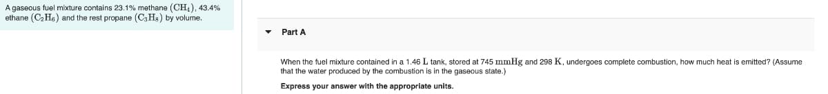 A gaseous fuel mixture contains 23.1% methane (CH, ), 43.4%
ethane (C2 Ha) and the rest propane (C3H3) by volume.
Part A
When the fuel mixture contained in a 1.46 L tank, stored at 745 mmHg and 298 K, undergoes complete combustion, how much heat is emitted? (Assume
that the water produced by the combustion is in the gaseous state.)
Express your answer with the appropriate units.
